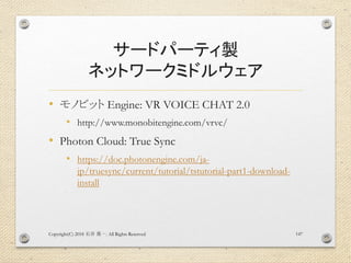 サードパーティ製
ネットワークミドルウェア
• モノビット Engine: VR VOICE CHAT 2.0
• http://www.monobitengine.com/vrvc/
• Photon Cloud: True Sync
• https://doc.photonengine.com/ja-
jp/truesync/current/tutorial/tstutorial-part1-download-
install
Copyright(C) 2018 . All Rights Reserved石井 勇一 147
 