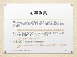 4. 事例集
• Microsoft HoloLensを装着したPepperが自動走行。
ANAが宮崎空港で自走を含めた案内業務の実地検
証開始
• http://travel.watch.impress.co.jp/docs/news/1044482.html
• ドワンゴ、N高入学式にHoloLensを使用 1対多人数
シェア機能「DAHLES（ダレス）」開発
• http://panora.tokyo/24080/
• 吉永 崇さん (Takashi Yoshinaga)
• https://twitter.com/Tks_Yoshinaga/status/928711064992096
256
Copyright(C) 2018 . All Rights Reserved石井 勇一 152
 