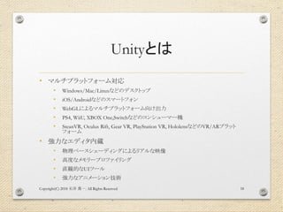 Unityとは
• マルチプラットフォーム対応
• Windows/Mac/Linuxなどのデスクトップ
• iOS/Androidなどのスマートフォン
• WebGLによるマルチプラットフォーム向け出力
• PS4, WiiU, XBOX One,Switchなどのコンシューマー機
• SteanVR, Oculus Rift, Gear VR, PlayStation VR, HololensなどのVR/ARプラット
フォーム
• 強力なエディタ内蔵
• 物理ベースシェーディングによるリアルな映像
• 高度なメモリープロファイリング
• 直観的なUIツール
• 強力なアニメーション技術
Copyright(C) 2018 . All Rights Reserved石井 勇一 18
 