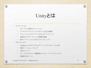 Unityとは
• アニメーション
• リターゲット可能なアニメーション
• ランタイムでアニメーションのウェイトを完全制御
• アニメーションのプレイバックからのイベントコール
• 洗練されたステートマシンの階層と遷移
• 顔のアニメーションのためのブレンドシェイプ
• グラフィックス
• Enlightenによるリアルタイムグローバルイルミネーション(GI)
• 物理ベースシェーディング
• 反射プローブ
• カーブとグラディエント駆動型モジュラーパーティクルシステム
• 直観的なUIツール
Copyright(C) 2018 . All Rights Reserved石井 勇一 19
 
