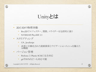 Unityとは
• 2Dと3Dの物理挙動
• Box2Dでエフェクター、関節、コライダーを包括的に扱う
• NVIDIA® PhysX® 3.3
• スクリプティング
• C#、JavaScript
• 高度に自動化された経路探索とナビゲーションメッシュを備えた
AI機能
• バージョン管理
• Perforce と Plastic SCMに完全対応
• gitやSVNなどへも対応可能
Copyright(C) 2018 . All Rights Reserved石井 勇一 21
 