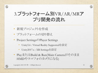 3.プラットフォーム別VR/AR/MRア
プリ開発の流れ
• 新規プロジェクトを作成
• プラットフォームの切り替え
• Project SettingsのPlayer Settings
• Unity5.6 : Virtual Reality Supportedを設定
• Unity2017.x : XR Settingsを設定
• PlayまたはBuild & Run(Main Cameraがそのまま
HMDやスマフォのカメラになる)
Copyright(C) 2018 . All Rights Reserved石井 勇一 24
 