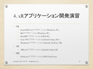 4. xRアプリケーション開発演習
• VR
• SteamVR(Vive)アプリケーション(Windows: PC)
• Riftアプリケーション(Windows: PC)
• WinMRアプリケーション(UWP: PC)
• Gear VRアプリケーション(Android: Galaxy S8+)
• Daydreamアプリケーション(Android: ZenFone AR)
• AR
• ARCoreアプリケーション(Android: Galaxy S8)
• MR
• HoloLensアプリケーション(UWP: HoloLens)
Copyright(C) 2018 . All Rights Reserved石井 勇一 25
 