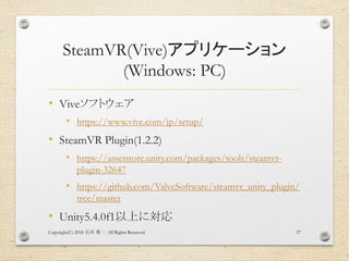 SteamVR(Vive)アプリケーション
(Windows: PC)
• Viveソフトウェア
• https://www.vive.com/jp/setup/
• SteamVR Plugin(1.2.2)
• https://assetstore.unity.com/packages/tools/steamvr-
plugin-32647
• https://github.com/ValveSoftware/steamvr_unity_plugin/
tree/master
• Unity5.4.0f1以上に対応
Copyright(C) 2018 . All Rights Reserved石井 勇一 27
 