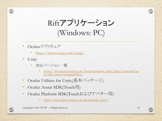 Riftアプリケーション
(Windows: PC)
• Oculusソフトウェア
• https://www.oculus.com/setup/
• Unity
• 対応バージョン一覧
• https://developer.oculus.com/documentation/unity/latest/concepts/un
ity-sdk-version-compatibility/
• Oculus Utilities for Unity(基本パッケージ)
• Oculus Avatar SDK(Touch用)
• Oculus Platform SDK(Touchおよびアバター用)
• https://developer.oculus.com/downloads/unity/
Copyright(C) 2018 . All Rights Reserved石井 勇一 28
 