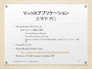 WinMRアプリケーション
(UWP: PC)
• Visual Studio 2017(15.5.2)
• 追加で以下の機能を選択
• Universal Windows Platform
• Game Development with Unity
• Windows 10 SDK 10.0.16299 SDK(ARM、Intelなど全てインストール推
奨)
• Unity2017.2.1f1
• Mixed RealityToolkit-Unity
• https://github.com/Microsoft/MixedRealityToolkit-Unity
• Windows 10 Fall Creators Update必須
Copyright(C) 2018 . All Rights Reserved石井 勇一 29
 