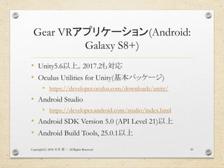 Gear VRアプリケーション(Android:
Galaxy S8+)
• Unity5.6以上。2017.2も対応
• Oculus Utilities for Unity(基本パッケージ)
• https://developer.oculus.com/downloads/unity/
• Android Studio
• https://developer.android.com/studio/index.html
• Android SDK Version 5.0 (API Level 21)以上
• Android Build Tools, 25.0.1以上
Copyright(C) 2018 . All Rights Reserved石井 勇一 30
 