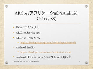ARCoreアプリケーション(Android:
Galaxy S8)
• Unity 2017.2.x以上
• ARCore Service app
• ARCore Unity SDK
• https://developers.google.com/ar/develop/downloads
• Android Studio
• https://developer.android.com/studio/index.html
• Android SDK Version 7.0(API Level 24)以上
Copyright(C) 2018 . All Rights Reserved石井 勇一 33
 