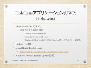 HoloLensアプリケーション(UWP:
HoloLens)
• Visual Studio 2017(15.5.2)
• 追加で以下の機能を選択
• Universal Windows Platform
• Game Development with Unity
• Windows 10 SDK 10.0.16299 SDK(ARM、Intelなど全てインストール推奨)
• Unity2017.2.1f1
• Mixed RealityToolkit-Unity
• https://github.com/Microsoft/MixedRealityToolkit-Unity
• Windows 10 Fall Creators Update必須
Copyright(C) 2018 . All Rights Reserved石井 勇一 35
 