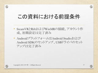 この資料における前提条件
• SteamVRとRiftおよびWinMRの接続、アカウント作
成、初期設定は完了済み
• AndroidプラットフォームはAndroid Studioおよび
Android SDKのセットアップ、USBドライバのセット
アップは完了済み
Copyright(C) 2018 . All Rights Reserved石井 勇一 37
 