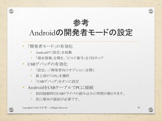 参考
Androidの開発者モードの設定
• 「開発者モード」の有効化
• Androidの「設定」を起動
• 「端末情報」を開き、「ビルド番号」を７回タップ
• USBデバッグの有効化
• 「設定」 –「開発者向けオプション」を開く
• 最上部の「ON」を選択
• 「USBデバッグ」をオンに設定
• ＡｎｄｒｏｉｄをUSBケーブルでPCに接続
• 初回接続時はUSBドライバの読み込みに時間が掛かります。
• 次に端末の認証が必要です。
Copyright(C) 2018 . All Rights Reserved石井 勇一 38
 