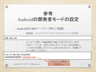 参考
Androidの開発者モードの設定
• AndroidをUSBケーブルでPCに接続
• 接続後、コマンドプロンプトにて以下のコマンドを実行
• もし以下の様に「unauthorized」と表示されたら、S6の
USBケーブルを一度付け直します。すると、S6の画面に
「このPCを信頼しますか？」と表示されるので、「信頼」ボ
タンを押してください。
Copyright(C) 2018 . All Rights Reserved石井 勇一 39
adb devices
List of devices attached
1ab234c56d78de9f unauthorized
このままでは開発で
きません。
 