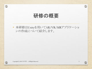 研修の概要
• 本研修はUnityを用いてAR/VR/MRアプリケーショ
ンの作成について紹介します。
Copyright(C) 2018 . All Rights Reserved石井 勇一 4
 