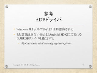 参考
ADBドライバ
• Windows 8.1以降であれば自動認識される
• もし認識されない場合はAndroid SDKに含まれる
汎用USBドライバを指定する
• 例: C:¥android-sdk¥extras¥google¥usb_driver
Copyright(C) 2018 . All Rights Reserved石井 勇一 40
 