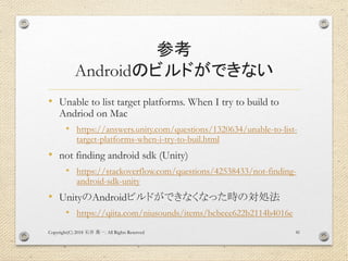 参考
Androidのビルドができない
• Unable to list target platforms. When I try to build to
Andriod on Mac
• https://answers.unity.com/questions/1320634/unable-to-list-
target-platforms-when-i-try-to-buil.html
• not finding android sdk (Unity)
• https://stackoverflow.com/questions/42538433/not-finding-
android-sdk-unity
• UnityのAndroidビルドができなくなった時の対処法
• https://qiita.com/niusounds/items/bcbeee622b2114b4016e
Copyright(C) 2018 . All Rights Reserved石井 勇一 41
 