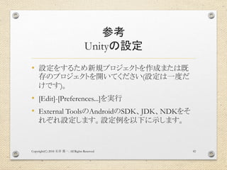 参考
Unityの設定
• 設定をするため新規プロジェクトを作成または既
存のプロジェクトを開いてください(設定は一度だ
けです)。
• [Edit]-[Preferences...]を実行
• External ToolsのAndroidのSDK、JDK、NDKをそ
れぞれ設定します。設定例を以下に示します。
Copyright(C) 2018 . All Rights Reserved石井 勇一 42
 