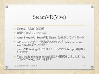 SteamVR(Vive)
• Unity2017.2.1f1を起動
• 新規プロジェクトの作成
• Asset Storeから「SteamVR Plugin」を検索してインポート
• APIのアップデート要求があるので、「I Made a Backup.,
Go Ahead!」ボタンを押す
• SteamVR Settingsダイアログが出るので「Accept All」ボタ
ンを押す
• 「You made the right choice!(正しい選択をしましたね)」と
でるので「OK」ボタンを押す
Copyright(C) 2018 . All Rights Reserved石井 勇一 45
 
