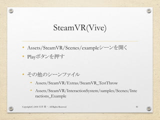 SteamVR(Vive)
• Assets/SteamVR/Scenes/exampleシーンを開く
• Playボタンを押す
• その他のシーンファイル
• Assets/SteamVR/Extras/SteamVR_TestThrow
• Assets/SteamVR/InteractionSystem/samples/Scenes/Inte
ractions_Example
Copyright(C) 2018 . All Rights Reserved石井 勇一 46
 