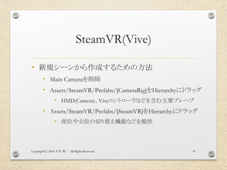SteamVR(Vive)
• 新規シーンから作成するための方法
• Main Cameraを削除
• Assets/SteamVR/Prefabs/[CameraRig]をHierarchyにドラッグ
• HMD(Camera)、Viveコントローラなどを含む主要プレハブ
• Assets/SteamVR/Prefabs/[SteamVR]をHierarchyにドラッグ
• 座位や立位の切り替え機能などを提供
Copyright(C) 2018 . All Rights Reserved石井 勇一 47
 