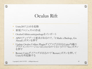 Oculus Rift
• Unity2017.2.1f1を起動
• 新規プロジェクトの作成
• OculusUtilities.unitypackageをインポート
• APIのアップデート要求があるので、「I Made a Backup., Go
Ahead!」ボタンを押す
• Update Oculus Utilites Pluginダイアログが出る(Unity内蔵の
プラグインのバージョンは1.14.1なので古い)ので「Yes」ボタン
を押す
• Restart Unityダイアログが出るので「Restart」ボタンを押して
Unityを再起動する
Copyright(C) 2018 . All Rights Reserved石井 勇一 49
 