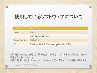 使用しているソフトウェアについて
ソフトウェア名 バージョン
Unity 2017.2.1f1
2017.3.0f3(ARCore)
Visual Studio 2017(15.5.2)
PC Windows 10 Fall Creators Update(2017/10)
Copyright(C) 2018 . All Rights Reserved石井 勇一 5
本資料は2017/12/23時点の情報を元に作成されています（一部2018/1/11の
情報も含まれています)。
実際に使用するときはツールのバージョンなどが変わっている恐れがあります。
 