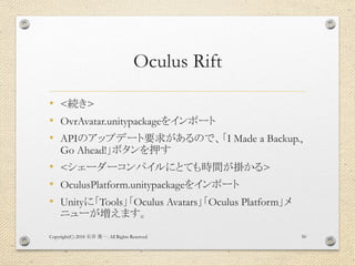 Oculus Rift
• <続き>
• OvrAvatar.unitypackageをインポート
• APIのアップデート要求があるので、「I Made a Backup.,
Go Ahead!」ボタンを押す
• <シェーダーコンパイルにとても時間が掛かる>
• OculusPlatform.unitypackageをインポート
• Unityに「Tools」「Oculus Avatars」「Oculus Platform」メ
ニューが増えます。
Copyright(C) 2018 . All Rights Reserved石井 勇一 50
 
