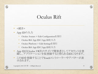 Oculus Rift
• <続き>
• App IDの入力
• Oculus Avatars > Edit Configurationを実行
• Oculus Rift App IDにApp IDを入力
• Oculus Platform > Edit Settingsを実行
• Oculus Rift App IDにApp IDを入力
• App IDはOculus VR社のサイトで開発者としてアカウントを登
録し、アプリケーションを仮登録すると得られるIDになります。
• このIDを登録することでTouchコントローラーやアバターが表
示されます。
Copyright(C) 2018 . All Rights Reserved石井 勇一 51
 
