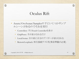 Oculus Rift
• Assets/OvrAvatar/Samplesの下にいくつかサンプ
ルシーンがあるのでそれを実行
• Controllers: 手とTouch Controllerを表示
• GripPoses: 手が表示されるだけ
• LocalAvatar: 目の前に自分のアバターが表示される
• RemoteLoopback: 相互接続テスト用(事前準備が必要)
Copyright(C) 2018 . All Rights Reserved石井 勇一 53
 