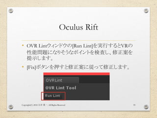 Oculus Rift
• OVR Lintウィンドウの[Run Lint]を実行するとVRの
性能問題になりそうなポイントを検査し、修正案を
提示します。
• [Fix]ボタンを押すと修正案に従って修正します。
Copyright(C) 2018 . All Rights Reserved石井 勇一 55
 