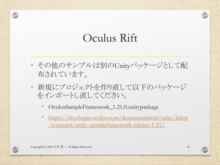 Oculus Rift
• その他のサンプルは別のUnityパッケージとして配
布されています。
• 新規にプロジェクトを作り直して以下のパッケージ
をインポートし直してください。
• OculusSampleFramework_1.21.0.unitypackage
• https://developer.oculus.com/documentation/unity/latest
/concepts/unity-sampleframework-release-1-21/
Copyright(C) 2018 . All Rights Reserved石井 勇一 56
 