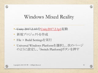 Windows Mixed Reality
• Unity 2017.2.1f1をUnity2017.2.1p1起動
• 新規プロジェクトを作成
• File > Build Settingsを実行
• Universal Windows Platformを選択し、次のページ
のように設定し、「Switch Platform]ボタンを押す
Copyright(C) 2018 . All Rights Reserved石井 勇一 58
 