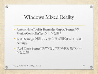 Windows Mixed Reality
• Assets/HoloToolkit-Examples/Input/Scenes/の
MotionControllerTestシーンを開く
• Build Settingsを閉じていたら再び開く(File > Build
Settings)
• [Add Open Scenes]ボタンをしてビルド対象のシー
ンを追加
Copyright(C) 2018 . All Rights Reserved石井 勇一 62
 