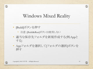 Windows Mixed Reality
• [Build]ボタンを押す
• 注意：[Build&Run]ボタンは使用しない
• 適当な保存先フォルダを新規作成する(例:Appと
する)
• Appフォルダを選択して[フォルダの選択]ボタンを
押す
Copyright(C) 2018 . All Rights Reserved石井 勇一 63
 