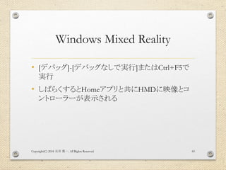 Windows Mixed Reality
• [デバッグ]-[デバッグなしで実行]またはCtrl+F5で
実行
• しばらくするとHomeアプリと共にHMDに映像とコ
ントローラーが表示される
Copyright(C) 2018 . All Rights Reserved石井 勇一 65
 