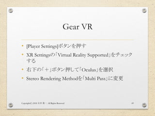 Gear VR
• [Player Settings]ボタンを押す
• XR Settingsの「Virtual Reality Supported」をチェック
する
• 右下の「＋」ボタン押して「Oculus」を選択
• Stereo Rendering Methodを「Multi Pass」に変更
Copyright(C) 2018 . All Rights Reserved石井 勇一 69
 