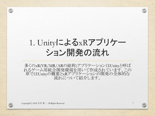 1. UnityによるxRアプリケー
ション開発の流れ
多くのxR(VR/MR/ARの総称)アプリケーションはUnityと呼ば
れるゲーム用統合開発環境を用いて作成されています。この
章ではUnityの概要とxRアプリケーションの開発の全体的な
流れについて紹介します。
Copyright(C) 2018 . All Rights Reserved石井 勇一 7
 
