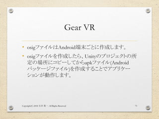 Gear VR
• osigファイルはAndroid端末ごとに作成します。
• osigファイルを作成したら、Unityのプロジェクトの所
定の場所にコピーしてからapkファイル(Android
パッケージファイル)を作成することでアプリケー
ションが動作します。
Copyright(C) 2018 . All Rights Reserved石井 勇一 73
 