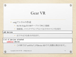Gear VR
• osigファイルの作成
• S6/S6 EdgeをUSBケーブルでPCに接続
• 接続後、コマンドプロンプトにて以下のコマンドを実行
• 以下のような表示が出ます。
• この例では「ce0551e7」がDevice IDです(実際は異なります) 。
Copyright(C) 2018 . All Rights Reserved石井 勇一 74
adb devices
List of devices attached
ce0551e7 device
 