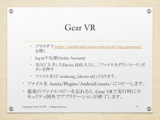 Gear VR
• ブラウザで https://dashboard.oculus.com/tools/osig-generator/
を開く
• log inする(要Oculus Account)
• 先ほど入手したDevice IDを入力し、「ファイルをダウンロード」ボ
タンを押す
• ファイル名は「oculussig_{device id}」となります。
• ファイルを Assets/Plugins/Android/assets/ にコピーします。
• 最後のファイルコピーを忘れると、Gear VRで実行時にセ
キュリティ例外でアプリケーションが終了します。
Copyright(C) 2018 . All Rights Reserved石井 勇一 75
 