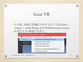 Gear VR
• その他、性能上問題になりそうなところはTools >
Oculus > Audit Project for VR Performance Issues
を実行すると検査できます。
Copyright(C) 2018 . All Rights Reserved石井 勇一 76
 
