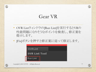 Gear VR
• OVR Lintウィンドウの[Run Lint]を実行するとVRの
性能問題になりそうなポイントを検査し、修正案を
提示します。
• [Fix]ボタンを押すと修正案に従って修正します。
Copyright(C) 2018 . All Rights Reserved石井 勇一 77
 
