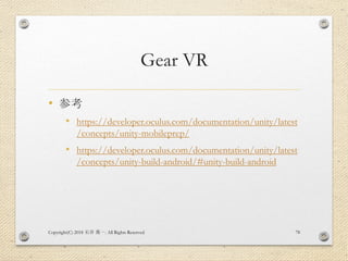 Gear VR
• 参考
• https://developer.oculus.com/documentation/unity/latest
/concepts/unity-mobileprep/
• https://developer.oculus.com/documentation/unity/latest
/concepts/unity-build-android/#unity-build-android
Copyright(C) 2018 . All Rights Reserved石井 勇一 78
 