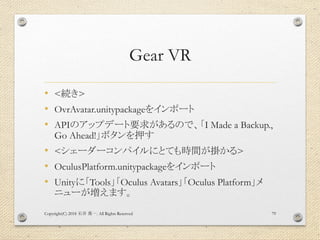 Gear VR
• <続き>
• OvrAvatar.unitypackageをインポート
• APIのアップデート要求があるので、「I Made a Backup.,
Go Ahead!」ボタンを押す
• <シェーダーコンパイルにとても時間が掛かる>
• OculusPlatform.unitypackageをインポート
• Unityに「Tools」「Oculus Avatars」「Oculus Platform」メ
ニューが増えます。
Copyright(C) 2018 . All Rights Reserved石井 勇一 79
 
