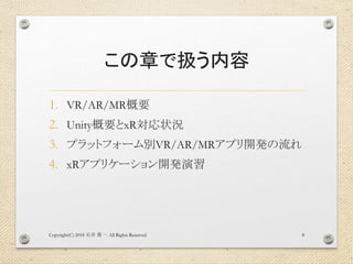 この章で扱う内容
1. VR/AR/MR概要
2. Unity概要とxR対応状況
3. プラットフォーム別VR/AR/MRアプリ開発の流れ
4. xRアプリケーション開発演習
Copyright(C) 2018 . All Rights Reserved石井 勇一 8
 