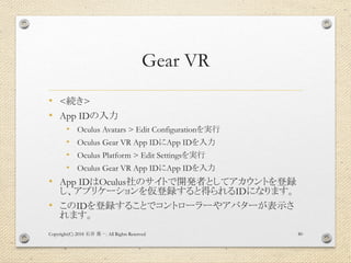 Gear VR
• <続き>
• App IDの入力
• Oculus Avatars > Edit Configurationを実行
• Oculus Gear VR App IDにApp IDを入力
• Oculus Platform > Edit Settingsを実行
• Oculus Gear VR App IDにApp IDを入力
• App IDはOculus社のサイトで開発者としてアカウントを登録
し、アプリケーションを仮登録すると得られるIDになります。
• このIDを登録することでコントローラーやアバターが表示さ
れます。
Copyright(C) 2018 . All Rights Reserved石井 勇一 80
 