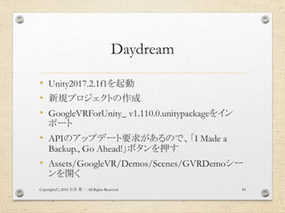 Daydream
• Unity2017.2.1f1を起動
• 新規プロジェクトの作成
• GoogleVRForUnity_ v1.110.0.unitypackageをイン
ポート
• APIのアップデート要求があるので、「I Made a
Backup., Go Ahead!」ボタンを押す
• Assets/GoogleVR/Demos/Scenes/GVRDemoシー
ンを開く
Copyright(C) 2018 . All Rights Reserved石井 勇一 82
 