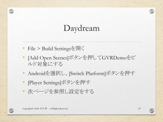Daydream
• File > Build Settingsを開く
• [Add Open Scenes]ボタンを押してGVRDemoをビ
ルド対象にする
• Androidを選択し、[Switch Platform]ボタンを押す
• [Player Settings]ボタンを押す
• 次ページを参照し設定をする
Copyright(C) 2018 . All Rights Reserved石井 勇一 83
 