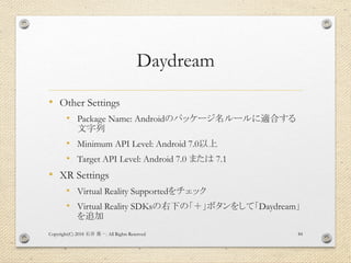 Daydream
• Other Settings
• Package Name: Androidのパッケージ名ルールに適合する
文字列
• Minimum API Level: Android 7.0以上
• Target API Level: Android 7.0 または 7.1
• XR Settings
• Virtual Reality Supportedをチェック
• Virtual Reality SDKsの右下の「＋」ボタンをして「Daydream」
を追加
Copyright(C) 2018 . All Rights Reserved石井 勇一 84
 