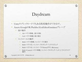 Daydream
• Unityのプレイモードでもある程度操作ができます。
• Assets/GoogleVR/Prefabs/GvrEditorEmulatorプレハブ
• 頭の操作
• Alt+マウス移動: 頭の回転
• Ctrl+マウス移動: 頭の傾き
• コントロールの操作
• Shift+マウス移動: コントローラの傾き
• Shift+マウス左: コントローラのタッチパッドのクリック
• Shift+マウス右: コントローラのHomeボタン(Recenter)
• Shift+Control+マウス移動: コントローラのタッチパッド上でのスワイプ
操作
Copyright(C) 2018 . All Rights Reserved石井 勇一 86
 