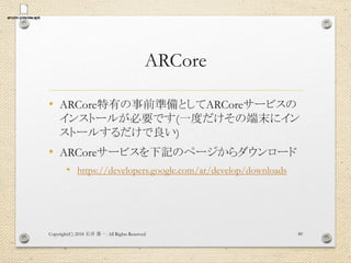 ARCore
• ARCore特有の事前準備としてARCoreサービスの
インストールが必要です(一度だけその端末にイン
ストールするだけで良い)
• ARCoreサービスを下記のページからダウンロード
• https://developers.google.com/ar/develop/downloads
Copyright(C) 2018 . All Rights Reserved石井 勇一 89
 
